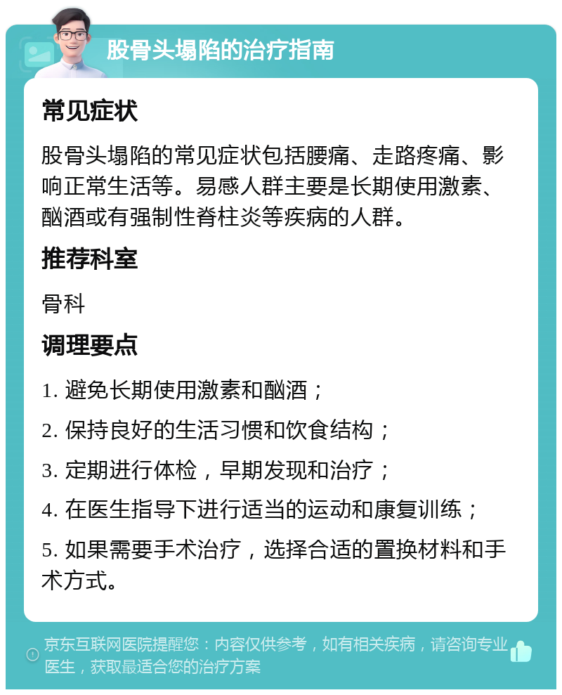 股骨头塌陷的治疗指南 常见症状 股骨头塌陷的常见症状包括腰痛、走路疼痛、影响正常生活等。易感人群主要是长期使用激素、酗酒或有强制性脊柱炎等疾病的人群。 推荐科室 骨科 调理要点 1. 避免长期使用激素和酗酒； 2. 保持良好的生活习惯和饮食结构； 3. 定期进行体检，早期发现和治疗； 4. 在医生指导下进行适当的运动和康复训练； 5. 如果需要手术治疗，选择合适的置换材料和手术方式。