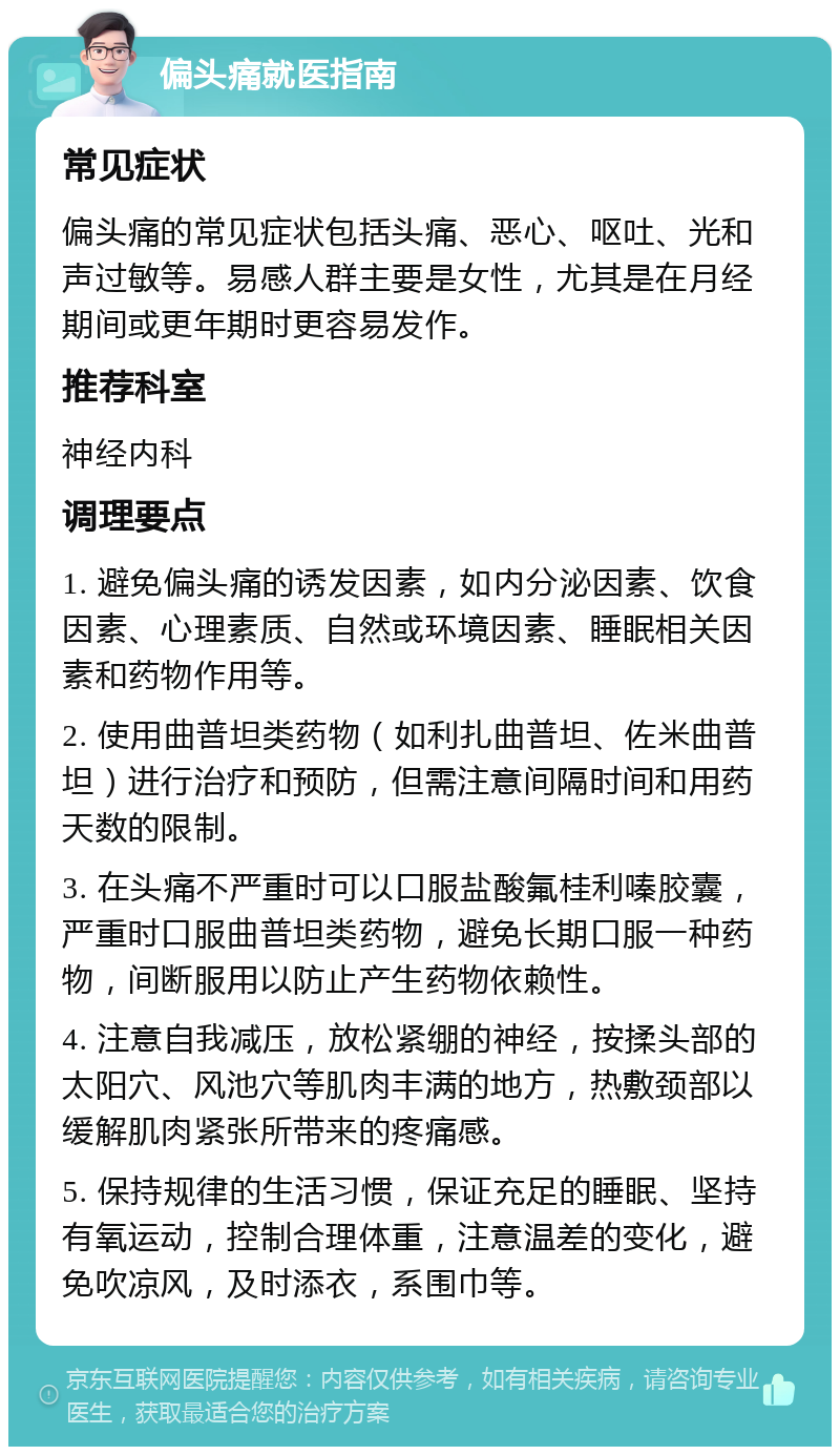 偏头痛就医指南 常见症状 偏头痛的常见症状包括头痛、恶心、呕吐、光和声过敏等。易感人群主要是女性，尤其是在月经期间或更年期时更容易发作。 推荐科室 神经内科 调理要点 1. 避免偏头痛的诱发因素，如内分泌因素、饮食因素、心理素质、自然或环境因素、睡眠相关因素和药物作用等。 2. 使用曲普坦类药物（如利扎曲普坦、佐米曲普坦）进行治疗和预防，但需注意间隔时间和用药天数的限制。 3. 在头痛不严重时可以口服盐酸氟桂利嗪胶囊，严重时口服曲普坦类药物，避免长期口服一种药物，间断服用以防止产生药物依赖性。 4. 注意自我减压，放松紧绷的神经，按揉头部的太阳穴、风池穴等肌肉丰满的地方，热敷颈部以缓解肌肉紧张所带来的疼痛感。 5. 保持规律的生活习惯，保证充足的睡眠、坚持有氧运动，控制合理体重，注意温差的变化，避免吹凉风，及时添衣，系围巾等。