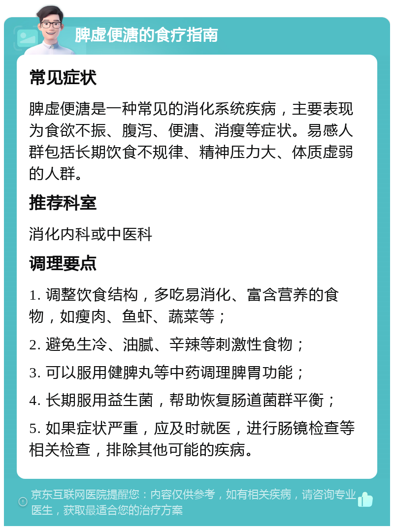 脾虚便溏的食疗指南 常见症状 脾虚便溏是一种常见的消化系统疾病，主要表现为食欲不振、腹泻、便溏、消瘦等症状。易感人群包括长期饮食不规律、精神压力大、体质虚弱的人群。 推荐科室 消化内科或中医科 调理要点 1. 调整饮食结构，多吃易消化、富含营养的食物，如瘦肉、鱼虾、蔬菜等； 2. 避免生冷、油腻、辛辣等刺激性食物； 3. 可以服用健脾丸等中药调理脾胃功能； 4. 长期服用益生菌，帮助恢复肠道菌群平衡； 5. 如果症状严重，应及时就医，进行肠镜检查等相关检查，排除其他可能的疾病。