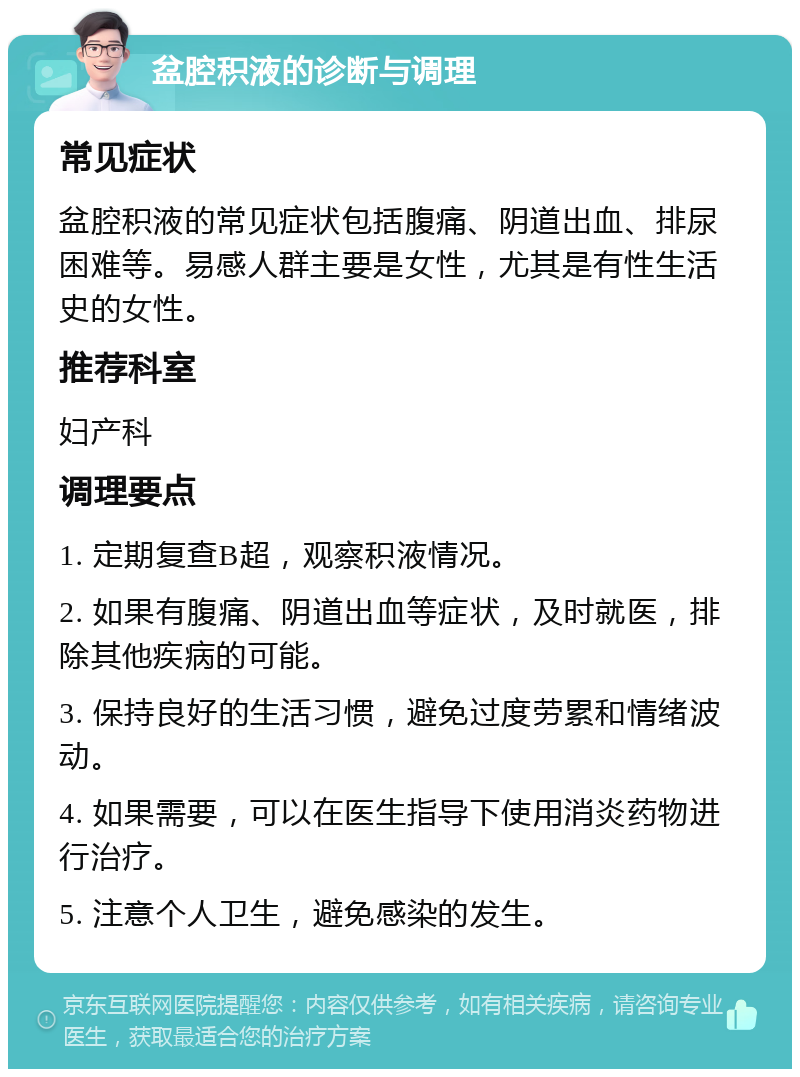 盆腔积液的诊断与调理 常见症状 盆腔积液的常见症状包括腹痛、阴道出血、排尿困难等。易感人群主要是女性，尤其是有性生活史的女性。 推荐科室 妇产科 调理要点 1. 定期复查B超，观察积液情况。 2. 如果有腹痛、阴道出血等症状，及时就医，排除其他疾病的可能。 3. 保持良好的生活习惯，避免过度劳累和情绪波动。 4. 如果需要，可以在医生指导下使用消炎药物进行治疗。 5. 注意个人卫生，避免感染的发生。