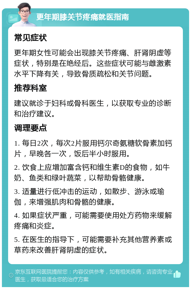 更年期膝关节疼痛就医指南 常见症状 更年期女性可能会出现膝关节疼痛、肝肾阴虚等症状，特别是在绝经后。这些症状可能与雌激素水平下降有关，导致骨质疏松和关节问题。 推荐科室 建议就诊于妇科或骨科医生，以获取专业的诊断和治疗建议。 调理要点 1. 每日2次，每次2片服用钙尔奇氨糖软骨素加钙片，早晚各一次，饭后半小时服用。 2. 饮食上应增加富含钙和维生素D的食物，如牛奶、鱼类和绿叶蔬菜，以帮助骨骼健康。 3. 适量进行低冲击的运动，如散步、游泳或瑜伽，来增强肌肉和骨骼的健康。 4. 如果症状严重，可能需要使用处方药物来缓解疼痛和炎症。 5. 在医生的指导下，可能需要补充其他营养素或草药来改善肝肾阴虚的症状。