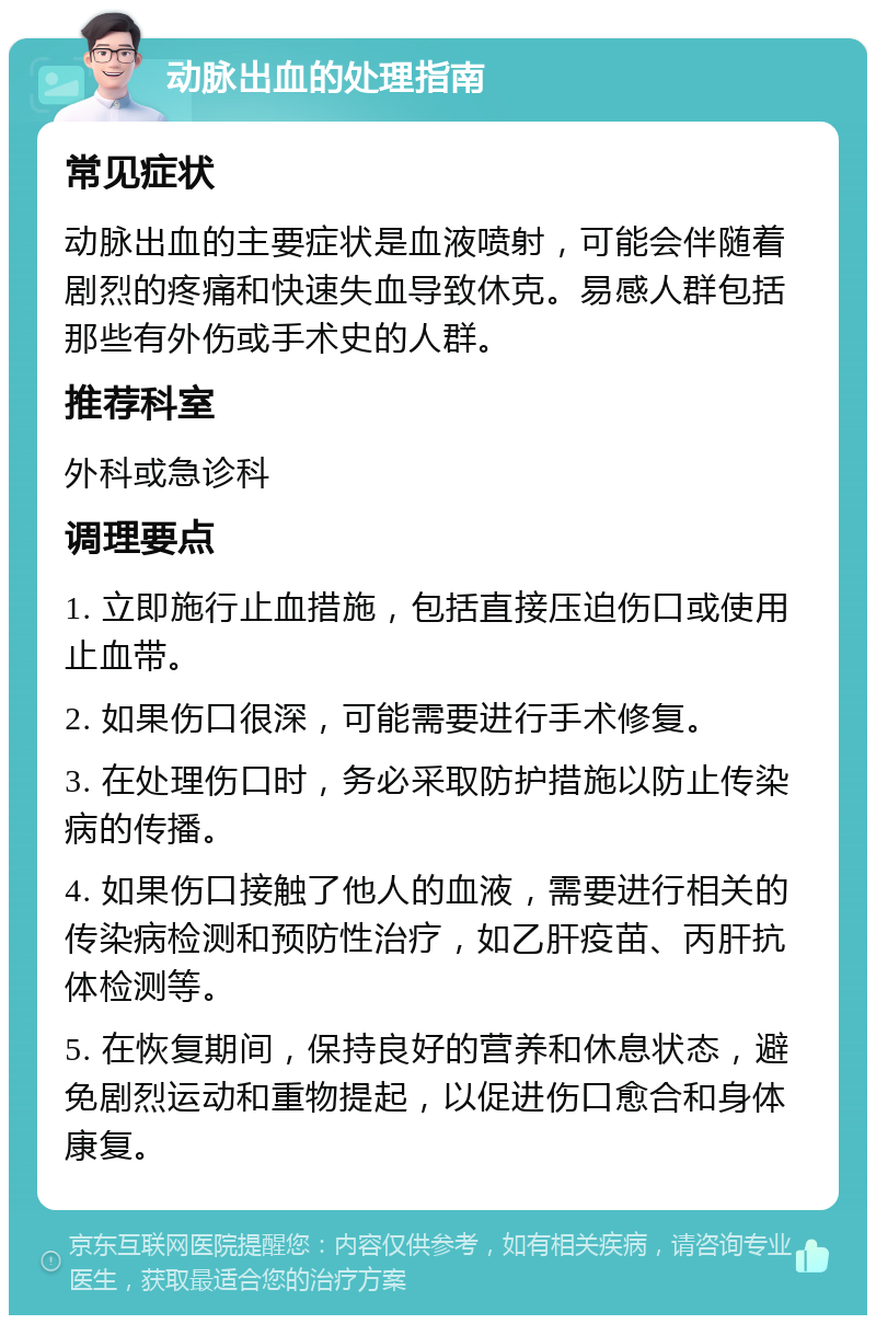 动脉出血的处理指南 常见症状 动脉出血的主要症状是血液喷射，可能会伴随着剧烈的疼痛和快速失血导致休克。易感人群包括那些有外伤或手术史的人群。 推荐科室 外科或急诊科 调理要点 1. 立即施行止血措施，包括直接压迫伤口或使用止血带。 2. 如果伤口很深，可能需要进行手术修复。 3. 在处理伤口时，务必采取防护措施以防止传染病的传播。 4. 如果伤口接触了他人的血液，需要进行相关的传染病检测和预防性治疗，如乙肝疫苗、丙肝抗体检测等。 5. 在恢复期间，保持良好的营养和休息状态，避免剧烈运动和重物提起，以促进伤口愈合和身体康复。