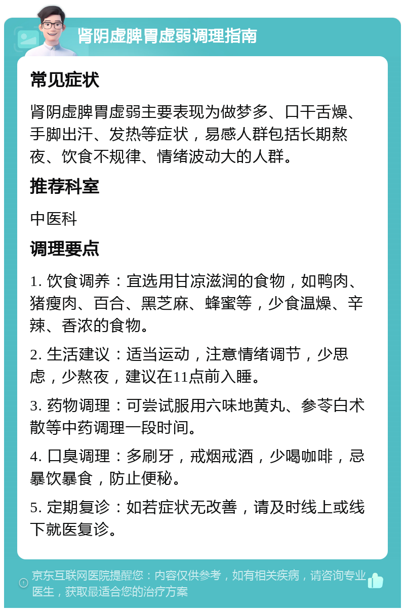 肾阴虚脾胃虚弱调理指南 常见症状 肾阴虚脾胃虚弱主要表现为做梦多、口干舌燥、手脚出汗、发热等症状，易感人群包括长期熬夜、饮食不规律、情绪波动大的人群。 推荐科室 中医科 调理要点 1. 饮食调养：宜选用甘凉滋润的食物，如鸭肉、猪瘦肉、百合、黑芝麻、蜂蜜等，少食温燥、辛辣、香浓的食物。 2. 生活建议：适当运动，注意情绪调节，少思虑，少熬夜，建议在11点前入睡。 3. 药物调理：可尝试服用六味地黄丸、参苓白术散等中药调理一段时间。 4. 口臭调理：多刷牙，戒烟戒酒，少喝咖啡，忌暴饮暴食，防止便秘。 5. 定期复诊：如若症状无改善，请及时线上或线下就医复诊。