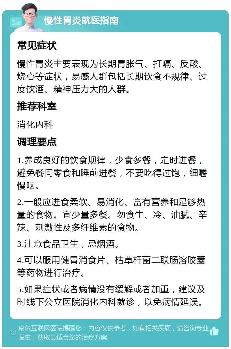 慢性胃炎就医指南 常见症状 慢性胃炎主要表现为长期胃胀气、打嗝、反酸、烧心等症状，易感人群包括长期饮食不规律、过度饮酒、精神压力大的人群。 推荐科室 消化内科 调理要点 1.养成良好的饮食规律，少食多餐，定时进餐，避免餐间零食和睡前进餐，不要吃得过饱，细嚼慢咽。 2.一般应进食柔软、易消化、富有营养和足够热量的食物。宜少量多餐。勿食生、冷、油腻、辛辣、刺激性及多纤维素的食物。 3.注意食品卫生，忌烟酒。 4.可以服用健胃消食片、枯草杆菌二联肠溶胶囊等药物进行治疗。 5.如果症状或者病情没有缓解或者加重，建议及时线下公立医院消化内科就诊，以免病情延误。