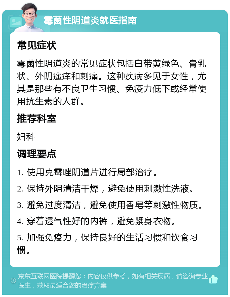 霉菌性阴道炎就医指南 常见症状 霉菌性阴道炎的常见症状包括白带黄绿色、膏乳状、外阴瘙痒和刺痛。这种疾病多见于女性，尤其是那些有不良卫生习惯、免疫力低下或经常使用抗生素的人群。 推荐科室 妇科 调理要点 1. 使用克霉唑阴道片进行局部治疗。 2. 保持外阴清洁干燥，避免使用刺激性洗液。 3. 避免过度清洁，避免使用香皂等刺激性物质。 4. 穿着透气性好的内裤，避免紧身衣物。 5. 加强免疫力，保持良好的生活习惯和饮食习惯。