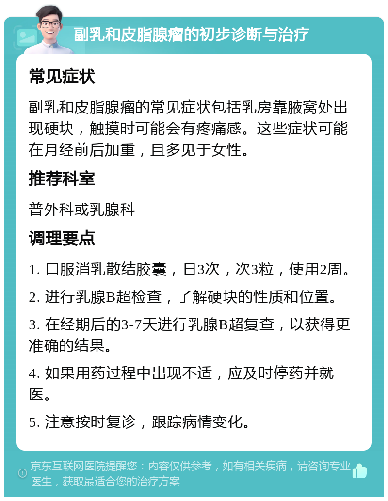 副乳和皮脂腺瘤的初步诊断与治疗 常见症状 副乳和皮脂腺瘤的常见症状包括乳房靠腋窝处出现硬块，触摸时可能会有疼痛感。这些症状可能在月经前后加重，且多见于女性。 推荐科室 普外科或乳腺科 调理要点 1. 口服消乳散结胶囊，日3次，次3粒，使用2周。 2. 进行乳腺B超检查，了解硬块的性质和位置。 3. 在经期后的3-7天进行乳腺B超复查，以获得更准确的结果。 4. 如果用药过程中出现不适，应及时停药并就医。 5. 注意按时复诊，跟踪病情变化。