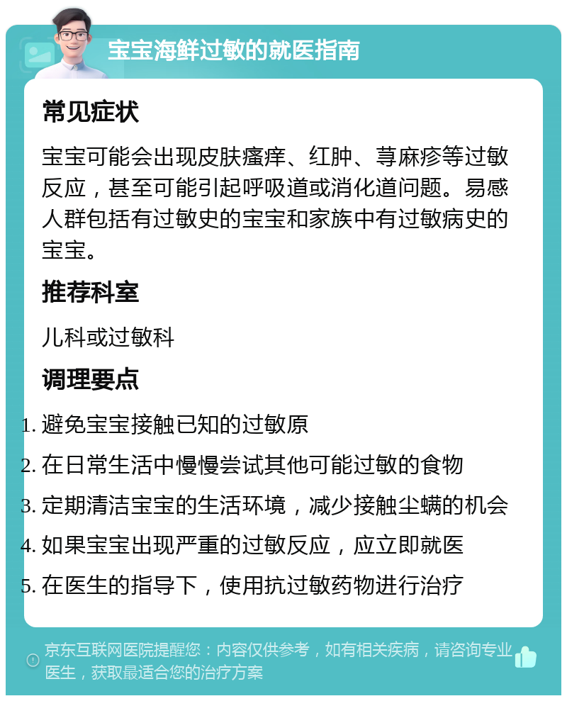 宝宝海鲜过敏的就医指南 常见症状 宝宝可能会出现皮肤瘙痒、红肿、荨麻疹等过敏反应，甚至可能引起呼吸道或消化道问题。易感人群包括有过敏史的宝宝和家族中有过敏病史的宝宝。 推荐科室 儿科或过敏科 调理要点 避免宝宝接触已知的过敏原 在日常生活中慢慢尝试其他可能过敏的食物 定期清洁宝宝的生活环境，减少接触尘螨的机会 如果宝宝出现严重的过敏反应，应立即就医 在医生的指导下，使用抗过敏药物进行治疗