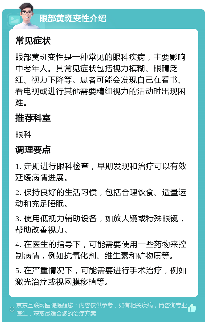 眼部黄斑变性介绍 常见症状 眼部黄斑变性是一种常见的眼科疾病，主要影响中老年人。其常见症状包括视力模糊、眼睛泛红、视力下降等。患者可能会发现自己在看书、看电视或进行其他需要精细视力的活动时出现困难。 推荐科室 眼科 调理要点 1. 定期进行眼科检查，早期发现和治疗可以有效延缓病情进展。 2. 保持良好的生活习惯，包括合理饮食、适量运动和充足睡眠。 3. 使用低视力辅助设备，如放大镜或特殊眼镜，帮助改善视力。 4. 在医生的指导下，可能需要使用一些药物来控制病情，例如抗氧化剂、维生素和矿物质等。 5. 在严重情况下，可能需要进行手术治疗，例如激光治疗或视网膜移植等。