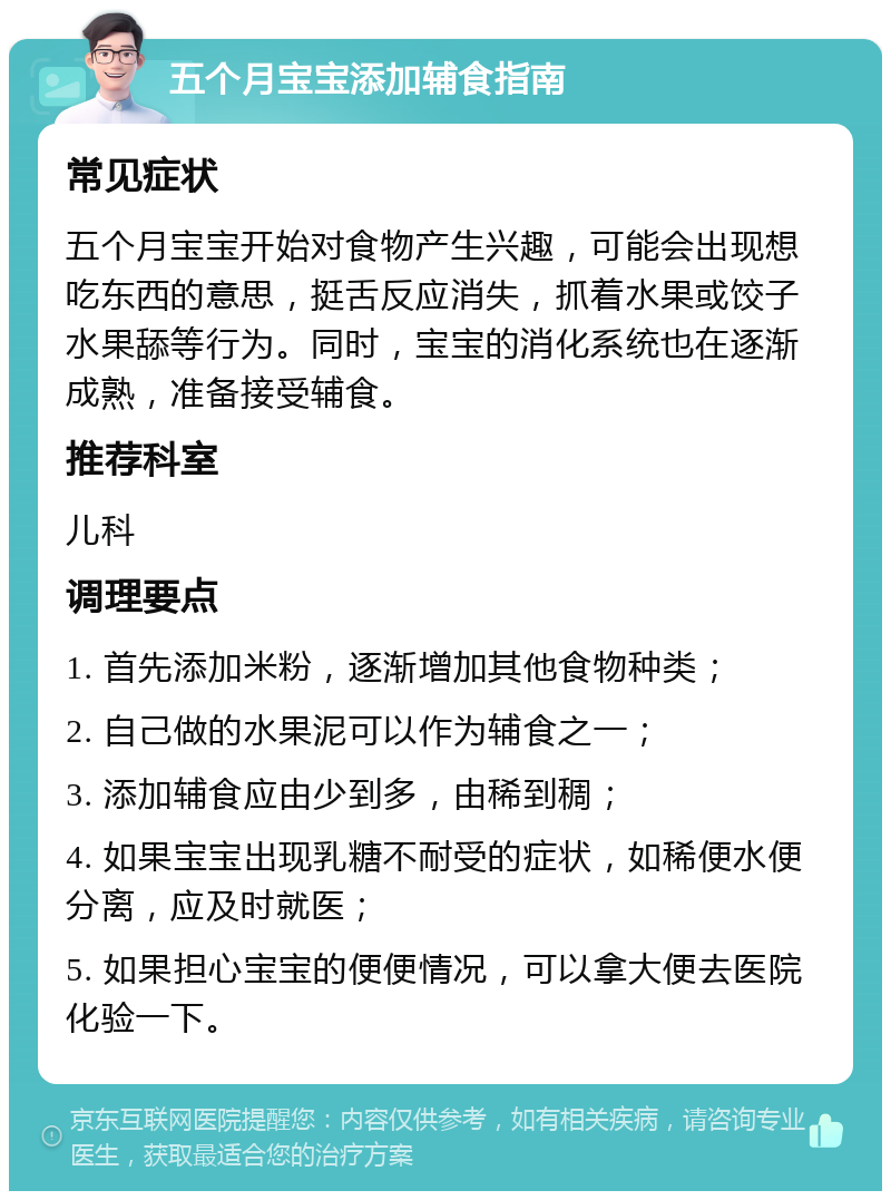 五个月宝宝添加辅食指南 常见症状 五个月宝宝开始对食物产生兴趣，可能会出现想吃东西的意思，挺舌反应消失，抓着水果或饺子水果舔等行为。同时，宝宝的消化系统也在逐渐成熟，准备接受辅食。 推荐科室 儿科 调理要点 1. 首先添加米粉，逐渐增加其他食物种类； 2. 自己做的水果泥可以作为辅食之一； 3. 添加辅食应由少到多，由稀到稠； 4. 如果宝宝出现乳糖不耐受的症状，如稀便水便分离，应及时就医； 5. 如果担心宝宝的便便情况，可以拿大便去医院化验一下。