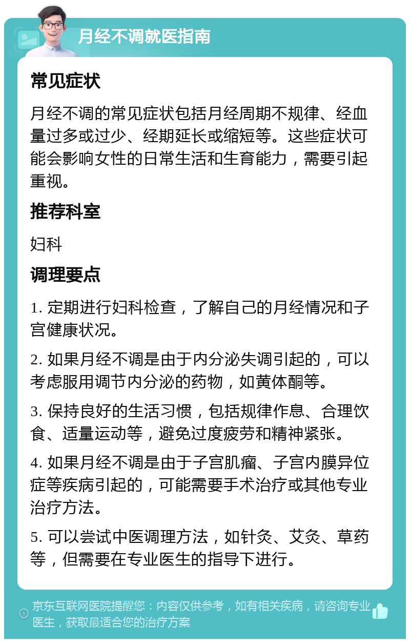 月经不调就医指南 常见症状 月经不调的常见症状包括月经周期不规律、经血量过多或过少、经期延长或缩短等。这些症状可能会影响女性的日常生活和生育能力，需要引起重视。 推荐科室 妇科 调理要点 1. 定期进行妇科检查，了解自己的月经情况和子宫健康状况。 2. 如果月经不调是由于内分泌失调引起的，可以考虑服用调节内分泌的药物，如黄体酮等。 3. 保持良好的生活习惯，包括规律作息、合理饮食、适量运动等，避免过度疲劳和精神紧张。 4. 如果月经不调是由于子宫肌瘤、子宫内膜异位症等疾病引起的，可能需要手术治疗或其他专业治疗方法。 5. 可以尝试中医调理方法，如针灸、艾灸、草药等，但需要在专业医生的指导下进行。