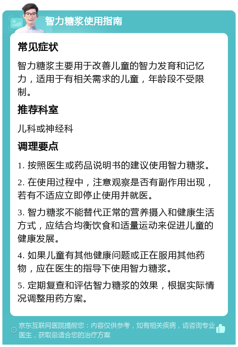 智力糖浆使用指南 常见症状 智力糖浆主要用于改善儿童的智力发育和记忆力，适用于有相关需求的儿童，年龄段不受限制。 推荐科室 儿科或神经科 调理要点 1. 按照医生或药品说明书的建议使用智力糖浆。 2. 在使用过程中，注意观察是否有副作用出现，若有不适应立即停止使用并就医。 3. 智力糖浆不能替代正常的营养摄入和健康生活方式，应结合均衡饮食和适量运动来促进儿童的健康发展。 4. 如果儿童有其他健康问题或正在服用其他药物，应在医生的指导下使用智力糖浆。 5. 定期复查和评估智力糖浆的效果，根据实际情况调整用药方案。