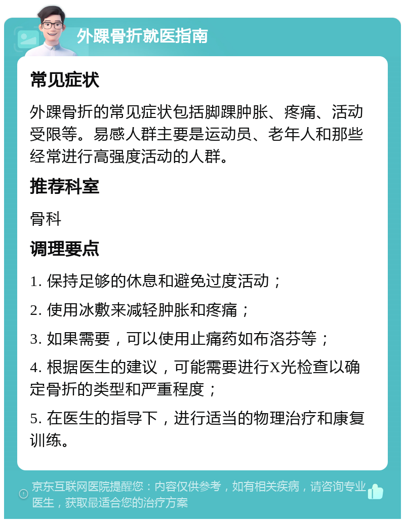 外踝骨折就医指南 常见症状 外踝骨折的常见症状包括脚踝肿胀、疼痛、活动受限等。易感人群主要是运动员、老年人和那些经常进行高强度活动的人群。 推荐科室 骨科 调理要点 1. 保持足够的休息和避免过度活动； 2. 使用冰敷来减轻肿胀和疼痛； 3. 如果需要，可以使用止痛药如布洛芬等； 4. 根据医生的建议，可能需要进行X光检查以确定骨折的类型和严重程度； 5. 在医生的指导下，进行适当的物理治疗和康复训练。