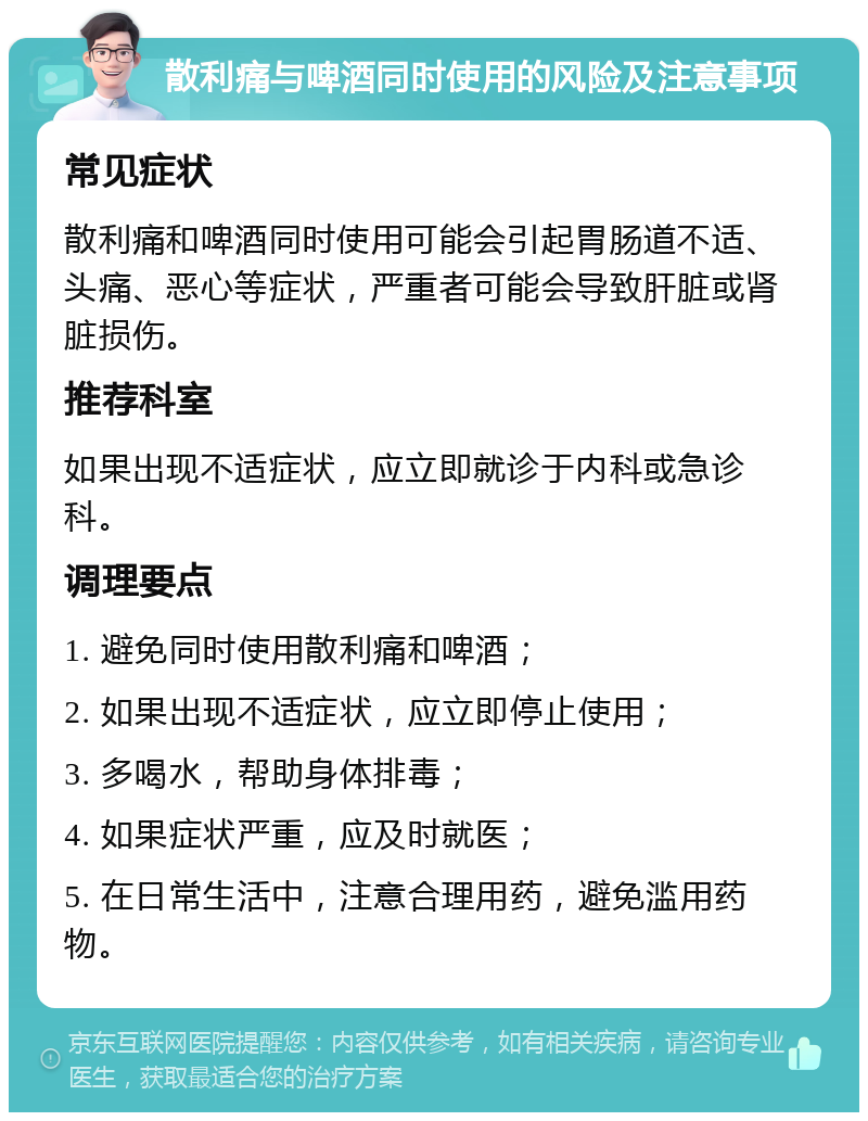 散利痛与啤酒同时使用的风险及注意事项 常见症状 散利痛和啤酒同时使用可能会引起胃肠道不适、头痛、恶心等症状，严重者可能会导致肝脏或肾脏损伤。 推荐科室 如果出现不适症状，应立即就诊于内科或急诊科。 调理要点 1. 避免同时使用散利痛和啤酒； 2. 如果出现不适症状，应立即停止使用； 3. 多喝水，帮助身体排毒； 4. 如果症状严重，应及时就医； 5. 在日常生活中，注意合理用药，避免滥用药物。