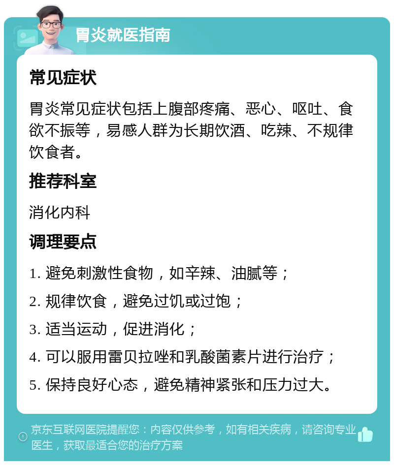 胃炎就医指南 常见症状 胃炎常见症状包括上腹部疼痛、恶心、呕吐、食欲不振等，易感人群为长期饮酒、吃辣、不规律饮食者。 推荐科室 消化内科 调理要点 1. 避免刺激性食物，如辛辣、油腻等； 2. 规律饮食，避免过饥或过饱； 3. 适当运动，促进消化； 4. 可以服用雷贝拉唑和乳酸菌素片进行治疗； 5. 保持良好心态，避免精神紧张和压力过大。