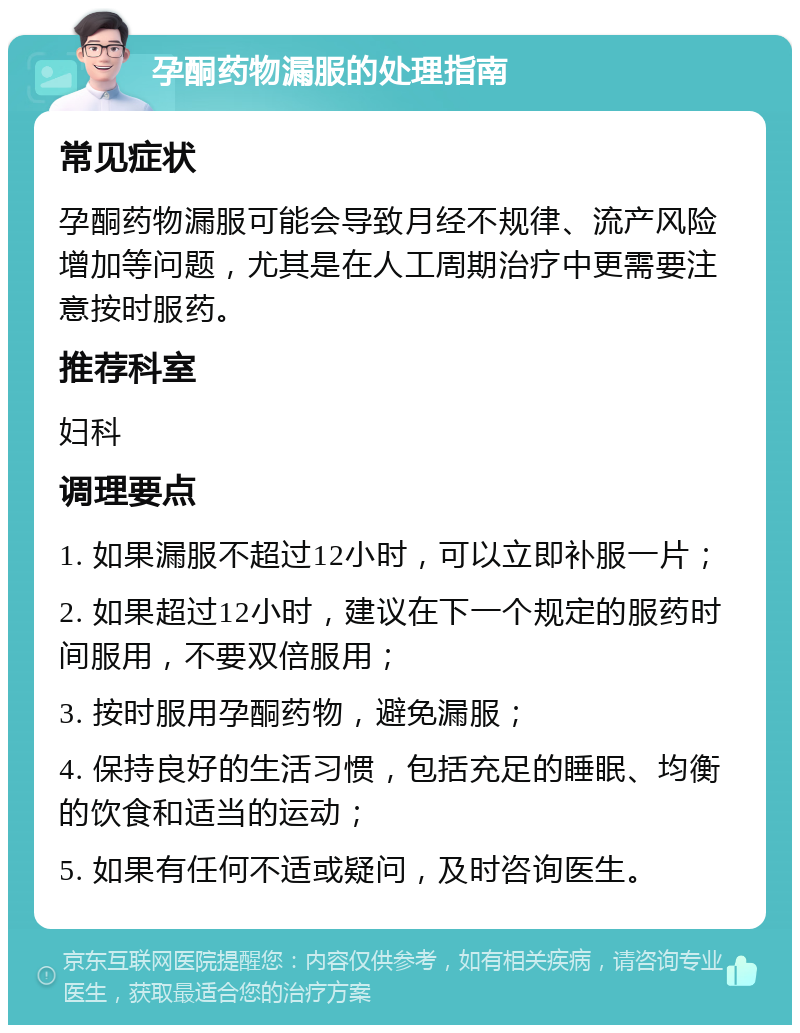 孕酮药物漏服的处理指南 常见症状 孕酮药物漏服可能会导致月经不规律、流产风险增加等问题，尤其是在人工周期治疗中更需要注意按时服药。 推荐科室 妇科 调理要点 1. 如果漏服不超过12小时，可以立即补服一片； 2. 如果超过12小时，建议在下一个规定的服药时间服用，不要双倍服用； 3. 按时服用孕酮药物，避免漏服； 4. 保持良好的生活习惯，包括充足的睡眠、均衡的饮食和适当的运动； 5. 如果有任何不适或疑问，及时咨询医生。