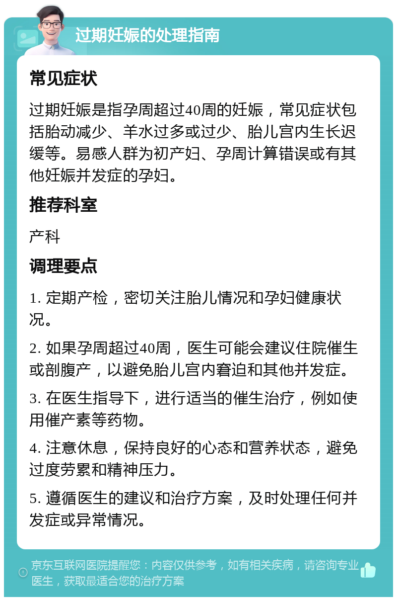 过期妊娠的处理指南 常见症状 过期妊娠是指孕周超过40周的妊娠，常见症状包括胎动减少、羊水过多或过少、胎儿宫内生长迟缓等。易感人群为初产妇、孕周计算错误或有其他妊娠并发症的孕妇。 推荐科室 产科 调理要点 1. 定期产检，密切关注胎儿情况和孕妇健康状况。 2. 如果孕周超过40周，医生可能会建议住院催生或剖腹产，以避免胎儿宫内窘迫和其他并发症。 3. 在医生指导下，进行适当的催生治疗，例如使用催产素等药物。 4. 注意休息，保持良好的心态和营养状态，避免过度劳累和精神压力。 5. 遵循医生的建议和治疗方案，及时处理任何并发症或异常情况。