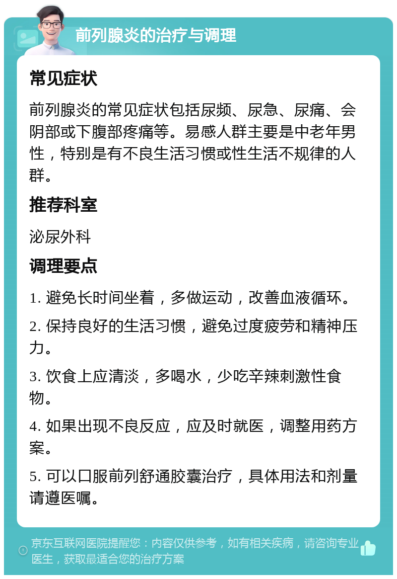 前列腺炎的治疗与调理 常见症状 前列腺炎的常见症状包括尿频、尿急、尿痛、会阴部或下腹部疼痛等。易感人群主要是中老年男性，特别是有不良生活习惯或性生活不规律的人群。 推荐科室 泌尿外科 调理要点 1. 避免长时间坐着，多做运动，改善血液循环。 2. 保持良好的生活习惯，避免过度疲劳和精神压力。 3. 饮食上应清淡，多喝水，少吃辛辣刺激性食物。 4. 如果出现不良反应，应及时就医，调整用药方案。 5. 可以口服前列舒通胶囊治疗，具体用法和剂量请遵医嘱。