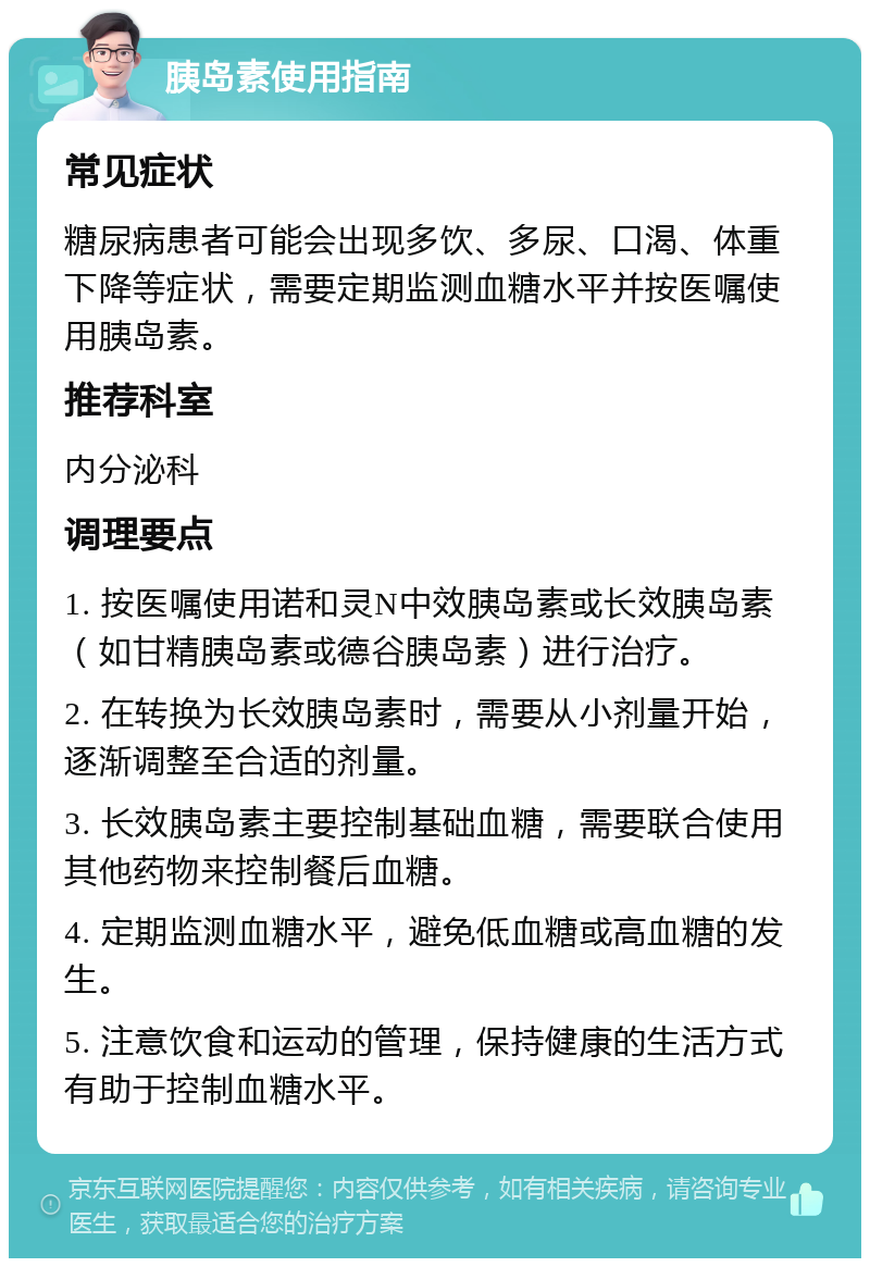 胰岛素使用指南 常见症状 糖尿病患者可能会出现多饮、多尿、口渴、体重下降等症状，需要定期监测血糖水平并按医嘱使用胰岛素。 推荐科室 内分泌科 调理要点 1. 按医嘱使用诺和灵N中效胰岛素或长效胰岛素（如甘精胰岛素或德谷胰岛素）进行治疗。 2. 在转换为长效胰岛素时，需要从小剂量开始，逐渐调整至合适的剂量。 3. 长效胰岛素主要控制基础血糖，需要联合使用其他药物来控制餐后血糖。 4. 定期监测血糖水平，避免低血糖或高血糖的发生。 5. 注意饮食和运动的管理，保持健康的生活方式有助于控制血糖水平。