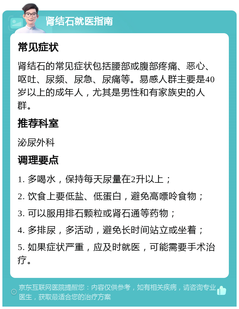 肾结石就医指南 常见症状 肾结石的常见症状包括腰部或腹部疼痛、恶心、呕吐、尿频、尿急、尿痛等。易感人群主要是40岁以上的成年人，尤其是男性和有家族史的人群。 推荐科室 泌尿外科 调理要点 1. 多喝水，保持每天尿量在2升以上； 2. 饮食上要低盐、低蛋白，避免高嘌呤食物； 3. 可以服用排石颗粒或肾石通等药物； 4. 多排尿，多活动，避免长时间站立或坐着； 5. 如果症状严重，应及时就医，可能需要手术治疗。