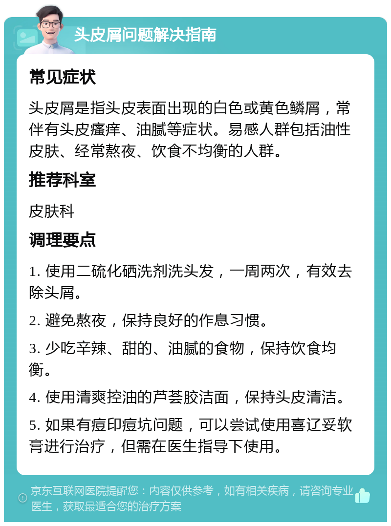 头皮屑问题解决指南 常见症状 头皮屑是指头皮表面出现的白色或黄色鳞屑，常伴有头皮瘙痒、油腻等症状。易感人群包括油性皮肤、经常熬夜、饮食不均衡的人群。 推荐科室 皮肤科 调理要点 1. 使用二硫化硒洗剂洗头发，一周两次，有效去除头屑。 2. 避免熬夜，保持良好的作息习惯。 3. 少吃辛辣、甜的、油腻的食物，保持饮食均衡。 4. 使用清爽控油的芦荟胶洁面，保持头皮清洁。 5. 如果有痘印痘坑问题，可以尝试使用喜辽妥软膏进行治疗，但需在医生指导下使用。