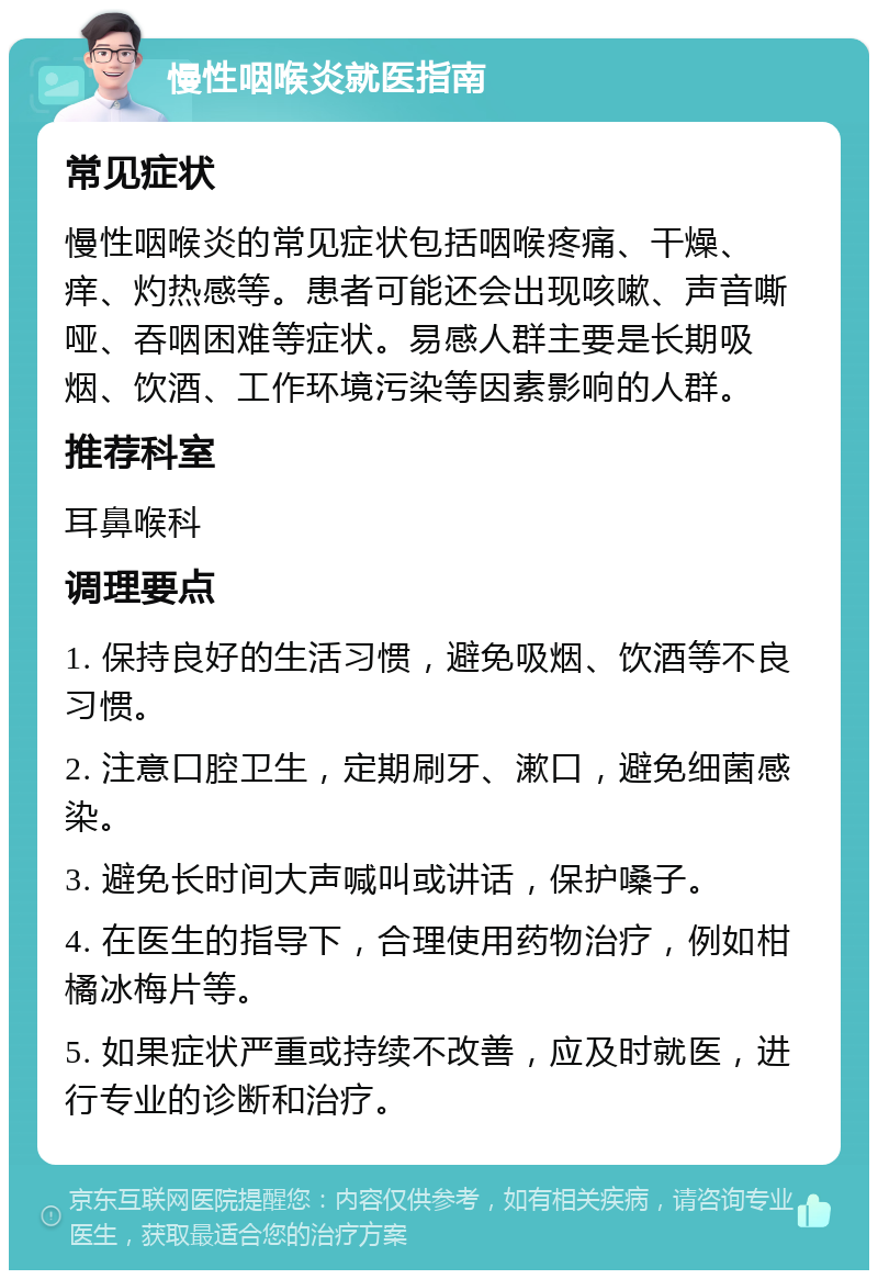 慢性咽喉炎就医指南 常见症状 慢性咽喉炎的常见症状包括咽喉疼痛、干燥、痒、灼热感等。患者可能还会出现咳嗽、声音嘶哑、吞咽困难等症状。易感人群主要是长期吸烟、饮酒、工作环境污染等因素影响的人群。 推荐科室 耳鼻喉科 调理要点 1. 保持良好的生活习惯，避免吸烟、饮酒等不良习惯。 2. 注意口腔卫生，定期刷牙、漱口，避免细菌感染。 3. 避免长时间大声喊叫或讲话，保护嗓子。 4. 在医生的指导下，合理使用药物治疗，例如柑橘冰梅片等。 5. 如果症状严重或持续不改善，应及时就医，进行专业的诊断和治疗。