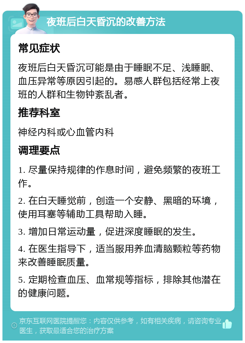 夜班后白天昏沉的改善方法 常见症状 夜班后白天昏沉可能是由于睡眠不足、浅睡眠、血压异常等原因引起的。易感人群包括经常上夜班的人群和生物钟紊乱者。 推荐科室 神经内科或心血管内科 调理要点 1. 尽量保持规律的作息时间，避免频繁的夜班工作。 2. 在白天睡觉前，创造一个安静、黑暗的环境，使用耳塞等辅助工具帮助入睡。 3. 增加日常运动量，促进深度睡眠的发生。 4. 在医生指导下，适当服用养血清脑颗粒等药物来改善睡眠质量。 5. 定期检查血压、血常规等指标，排除其他潜在的健康问题。