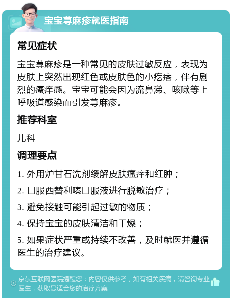 宝宝荨麻疹就医指南 常见症状 宝宝荨麻疹是一种常见的皮肤过敏反应，表现为皮肤上突然出现红色或皮肤色的小疙瘩，伴有剧烈的瘙痒感。宝宝可能会因为流鼻涕、咳嗽等上呼吸道感染而引发荨麻疹。 推荐科室 儿科 调理要点 1. 外用炉甘石洗剂缓解皮肤瘙痒和红肿； 2. 口服西替利嗪口服液进行脱敏治疗； 3. 避免接触可能引起过敏的物质； 4. 保持宝宝的皮肤清洁和干燥； 5. 如果症状严重或持续不改善，及时就医并遵循医生的治疗建议。