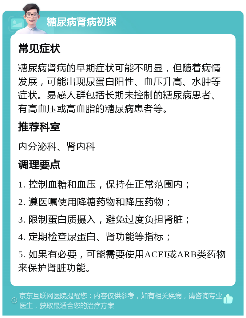 糖尿病肾病初探 常见症状 糖尿病肾病的早期症状可能不明显，但随着病情发展，可能出现尿蛋白阳性、血压升高、水肿等症状。易感人群包括长期未控制的糖尿病患者、有高血压或高血脂的糖尿病患者等。 推荐科室 内分泌科、肾内科 调理要点 1. 控制血糖和血压，保持在正常范围内； 2. 遵医嘱使用降糖药物和降压药物； 3. 限制蛋白质摄入，避免过度负担肾脏； 4. 定期检查尿蛋白、肾功能等指标； 5. 如果有必要，可能需要使用ACEI或ARB类药物来保护肾脏功能。