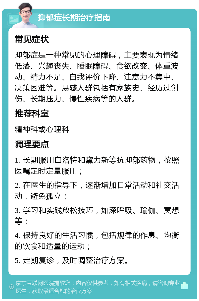 抑郁症长期治疗指南 常见症状 抑郁症是一种常见的心理障碍，主要表现为情绪低落、兴趣丧失、睡眠障碍、食欲改变、体重波动、精力不足、自我评价下降、注意力不集中、决策困难等。易感人群包括有家族史、经历过创伤、长期压力、慢性疾病等的人群。 推荐科室 精神科或心理科 调理要点 1. 长期服用白洛特和黛力新等抗抑郁药物，按照医嘱定时定量服用； 2. 在医生的指导下，逐渐增加日常活动和社交活动，避免孤立； 3. 学习和实践放松技巧，如深呼吸、瑜伽、冥想等； 4. 保持良好的生活习惯，包括规律的作息、均衡的饮食和适量的运动； 5. 定期复诊，及时调整治疗方案。