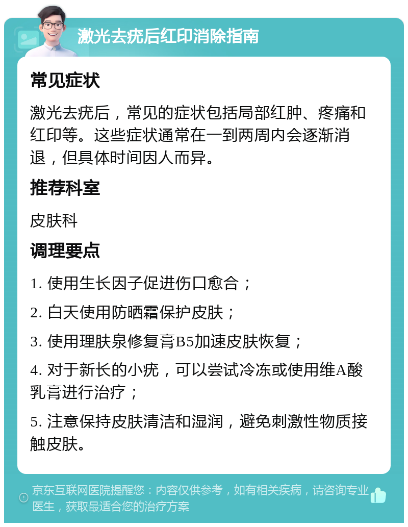 激光去疣后红印消除指南 常见症状 激光去疣后，常见的症状包括局部红肿、疼痛和红印等。这些症状通常在一到两周内会逐渐消退，但具体时间因人而异。 推荐科室 皮肤科 调理要点 1. 使用生长因子促进伤口愈合； 2. 白天使用防晒霜保护皮肤； 3. 使用理肤泉修复膏B5加速皮肤恢复； 4. 对于新长的小疣，可以尝试冷冻或使用维A酸乳膏进行治疗； 5. 注意保持皮肤清洁和湿润，避免刺激性物质接触皮肤。