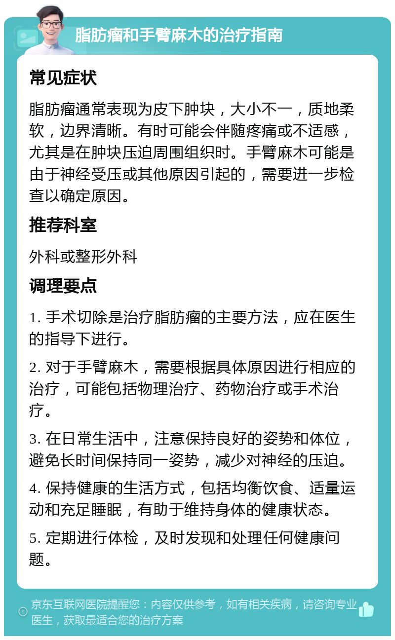 脂肪瘤和手臂麻木的治疗指南 常见症状 脂肪瘤通常表现为皮下肿块，大小不一，质地柔软，边界清晰。有时可能会伴随疼痛或不适感，尤其是在肿块压迫周围组织时。手臂麻木可能是由于神经受压或其他原因引起的，需要进一步检查以确定原因。 推荐科室 外科或整形外科 调理要点 1. 手术切除是治疗脂肪瘤的主要方法，应在医生的指导下进行。 2. 对于手臂麻木，需要根据具体原因进行相应的治疗，可能包括物理治疗、药物治疗或手术治疗。 3. 在日常生活中，注意保持良好的姿势和体位，避免长时间保持同一姿势，减少对神经的压迫。 4. 保持健康的生活方式，包括均衡饮食、适量运动和充足睡眠，有助于维持身体的健康状态。 5. 定期进行体检，及时发现和处理任何健康问题。