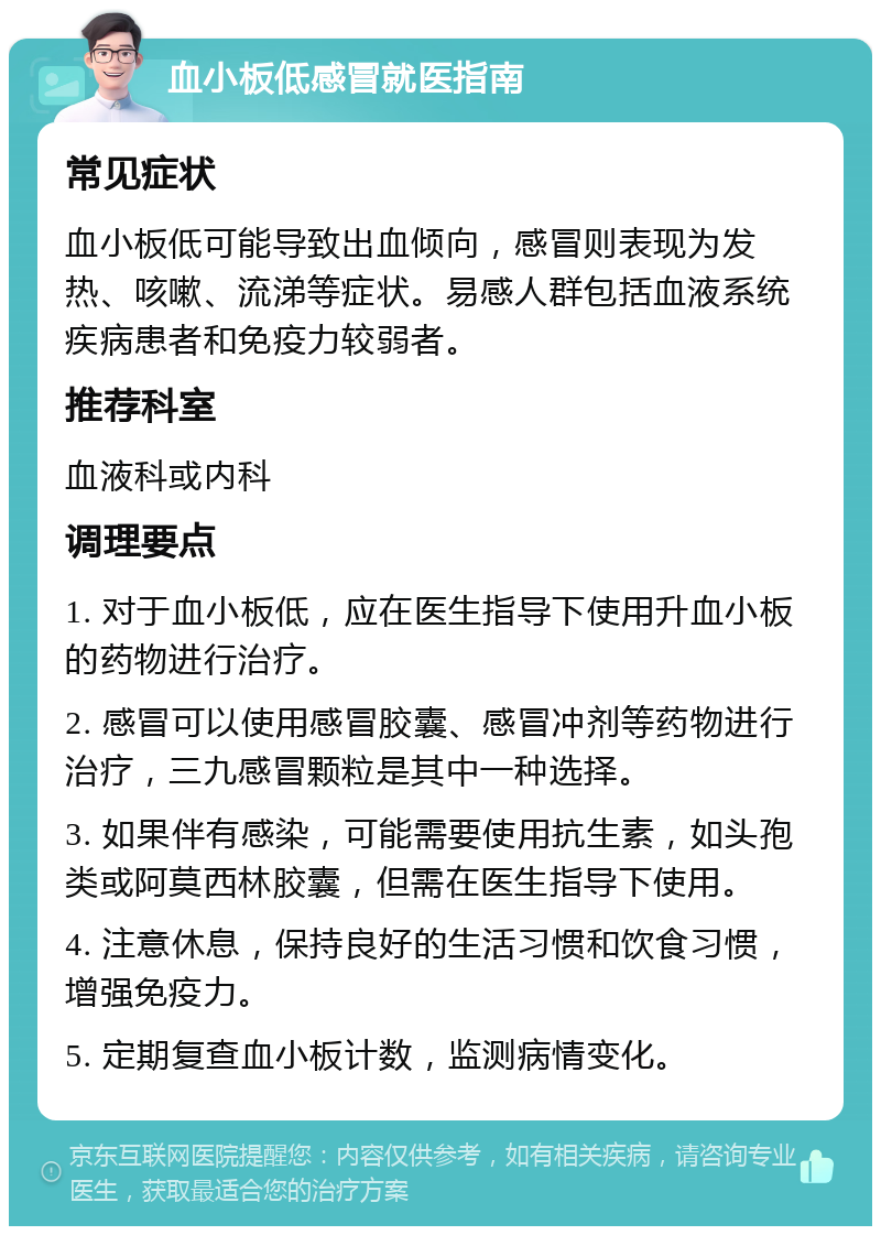 血小板低感冒就医指南 常见症状 血小板低可能导致出血倾向，感冒则表现为发热、咳嗽、流涕等症状。易感人群包括血液系统疾病患者和免疫力较弱者。 推荐科室 血液科或内科 调理要点 1. 对于血小板低，应在医生指导下使用升血小板的药物进行治疗。 2. 感冒可以使用感冒胶囊、感冒冲剂等药物进行治疗，三九感冒颗粒是其中一种选择。 3. 如果伴有感染，可能需要使用抗生素，如头孢类或阿莫西林胶囊，但需在医生指导下使用。 4. 注意休息，保持良好的生活习惯和饮食习惯，增强免疫力。 5. 定期复查血小板计数，监测病情变化。