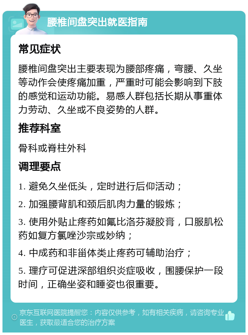 腰椎间盘突出就医指南 常见症状 腰椎间盘突出主要表现为腰部疼痛，弯腰、久坐等动作会使疼痛加重，严重时可能会影响到下肢的感觉和运动功能。易感人群包括长期从事重体力劳动、久坐或不良姿势的人群。 推荐科室 骨科或脊柱外科 调理要点 1. 避免久坐低头，定时进行后仰活动； 2. 加强腰背肌和颈后肌肉力量的锻炼； 3. 使用外贴止疼药如氟比洛芬凝胶膏，口服肌松药如复方氯唑沙宗或妙纳； 4. 中成药和非甾体类止疼药可辅助治疗； 5. 理疗可促进深部组织炎症吸收，围腰保护一段时间，正确坐姿和睡姿也很重要。