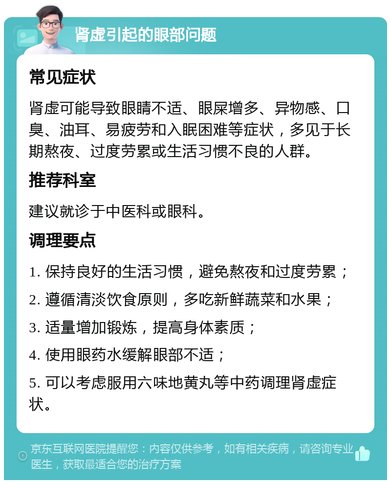 肾虚引起的眼部问题 常见症状 肾虚可能导致眼睛不适、眼屎增多、异物感、口臭、油耳、易疲劳和入眠困难等症状，多见于长期熬夜、过度劳累或生活习惯不良的人群。 推荐科室 建议就诊于中医科或眼科。 调理要点 1. 保持良好的生活习惯，避免熬夜和过度劳累； 2. 遵循清淡饮食原则，多吃新鲜蔬菜和水果； 3. 适量增加锻炼，提高身体素质； 4. 使用眼药水缓解眼部不适； 5. 可以考虑服用六味地黄丸等中药调理肾虚症状。