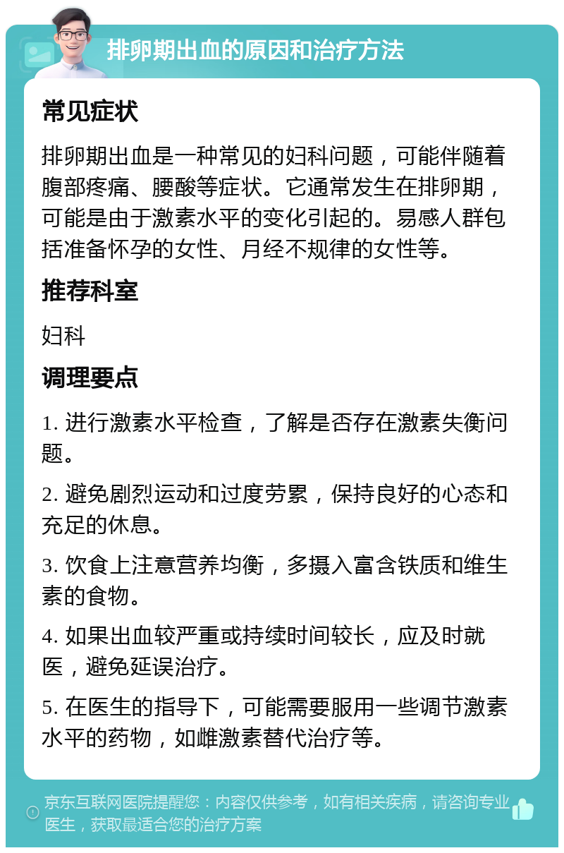 排卵期出血的原因和治疗方法 常见症状 排卵期出血是一种常见的妇科问题，可能伴随着腹部疼痛、腰酸等症状。它通常发生在排卵期，可能是由于激素水平的变化引起的。易感人群包括准备怀孕的女性、月经不规律的女性等。 推荐科室 妇科 调理要点 1. 进行激素水平检查，了解是否存在激素失衡问题。 2. 避免剧烈运动和过度劳累，保持良好的心态和充足的休息。 3. 饮食上注意营养均衡，多摄入富含铁质和维生素的食物。 4. 如果出血较严重或持续时间较长，应及时就医，避免延误治疗。 5. 在医生的指导下，可能需要服用一些调节激素水平的药物，如雌激素替代治疗等。