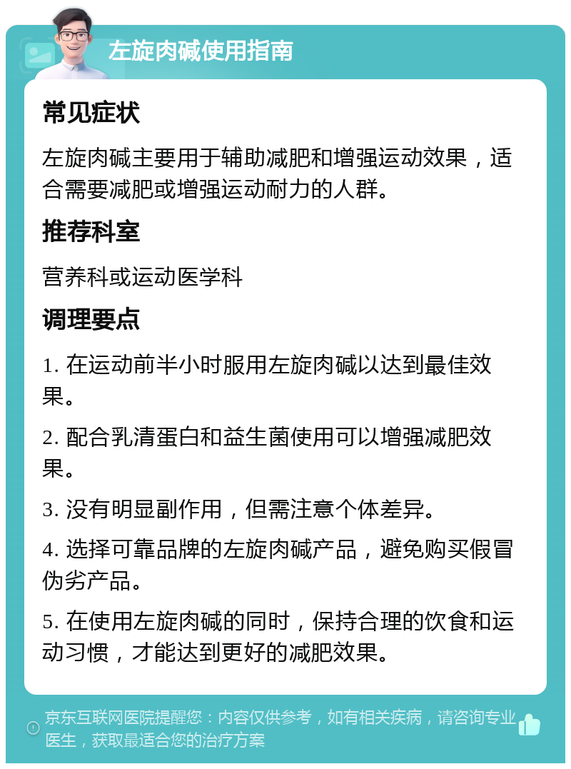 左旋肉碱使用指南 常见症状 左旋肉碱主要用于辅助减肥和增强运动效果，适合需要减肥或增强运动耐力的人群。 推荐科室 营养科或运动医学科 调理要点 1. 在运动前半小时服用左旋肉碱以达到最佳效果。 2. 配合乳清蛋白和益生菌使用可以增强减肥效果。 3. 没有明显副作用，但需注意个体差异。 4. 选择可靠品牌的左旋肉碱产品，避免购买假冒伪劣产品。 5. 在使用左旋肉碱的同时，保持合理的饮食和运动习惯，才能达到更好的减肥效果。