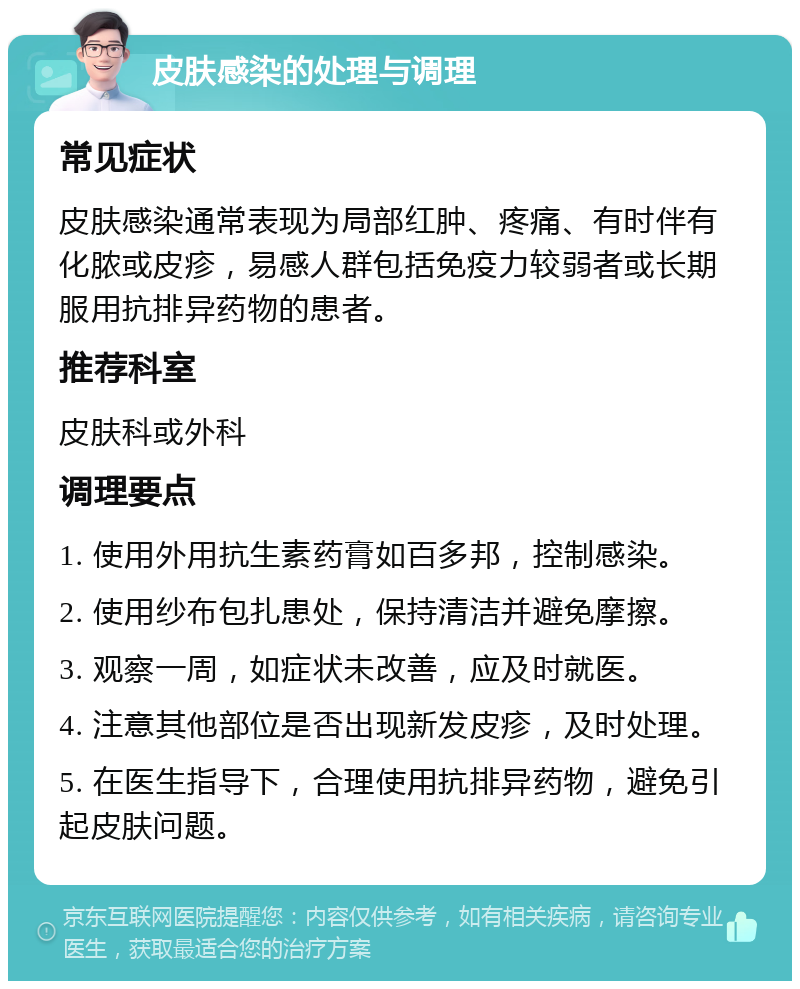 皮肤感染的处理与调理 常见症状 皮肤感染通常表现为局部红肿、疼痛、有时伴有化脓或皮疹，易感人群包括免疫力较弱者或长期服用抗排异药物的患者。 推荐科室 皮肤科或外科 调理要点 1. 使用外用抗生素药膏如百多邦，控制感染。 2. 使用纱布包扎患处，保持清洁并避免摩擦。 3. 观察一周，如症状未改善，应及时就医。 4. 注意其他部位是否出现新发皮疹，及时处理。 5. 在医生指导下，合理使用抗排异药物，避免引起皮肤问题。