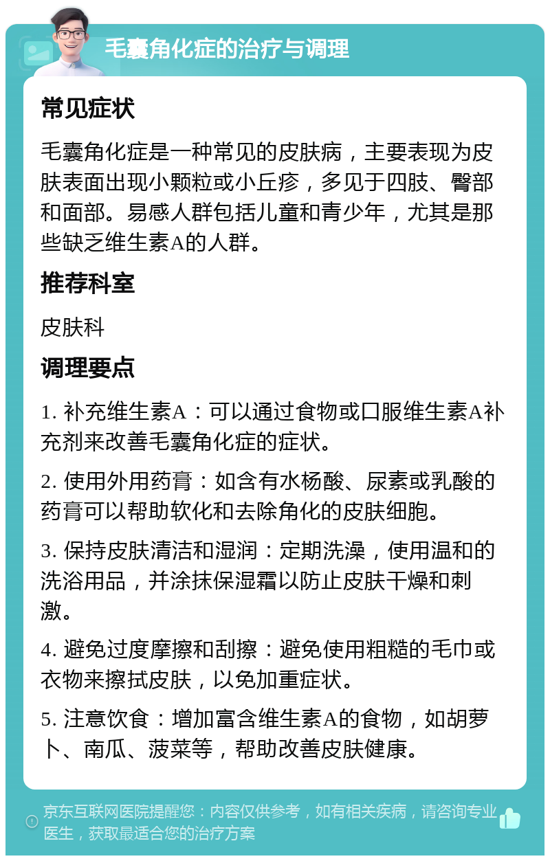 毛囊角化症的治疗与调理 常见症状 毛囊角化症是一种常见的皮肤病，主要表现为皮肤表面出现小颗粒或小丘疹，多见于四肢、臀部和面部。易感人群包括儿童和青少年，尤其是那些缺乏维生素A的人群。 推荐科室 皮肤科 调理要点 1. 补充维生素A：可以通过食物或口服维生素A补充剂来改善毛囊角化症的症状。 2. 使用外用药膏：如含有水杨酸、尿素或乳酸的药膏可以帮助软化和去除角化的皮肤细胞。 3. 保持皮肤清洁和湿润：定期洗澡，使用温和的洗浴用品，并涂抹保湿霜以防止皮肤干燥和刺激。 4. 避免过度摩擦和刮擦：避免使用粗糙的毛巾或衣物来擦拭皮肤，以免加重症状。 5. 注意饮食：增加富含维生素A的食物，如胡萝卜、南瓜、菠菜等，帮助改善皮肤健康。