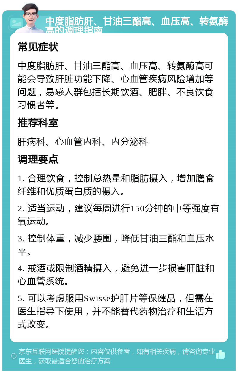 中度脂肪肝、甘油三酯高、血压高、转氨酶高的调理指南 常见症状 中度脂肪肝、甘油三酯高、血压高、转氨酶高可能会导致肝脏功能下降、心血管疾病风险增加等问题，易感人群包括长期饮酒、肥胖、不良饮食习惯者等。 推荐科室 肝病科、心血管内科、内分泌科 调理要点 1. 合理饮食，控制总热量和脂肪摄入，增加膳食纤维和优质蛋白质的摄入。 2. 适当运动，建议每周进行150分钟的中等强度有氧运动。 3. 控制体重，减少腰围，降低甘油三酯和血压水平。 4. 戒酒或限制酒精摄入，避免进一步损害肝脏和心血管系统。 5. 可以考虑服用Swisse护肝片等保健品，但需在医生指导下使用，并不能替代药物治疗和生活方式改变。