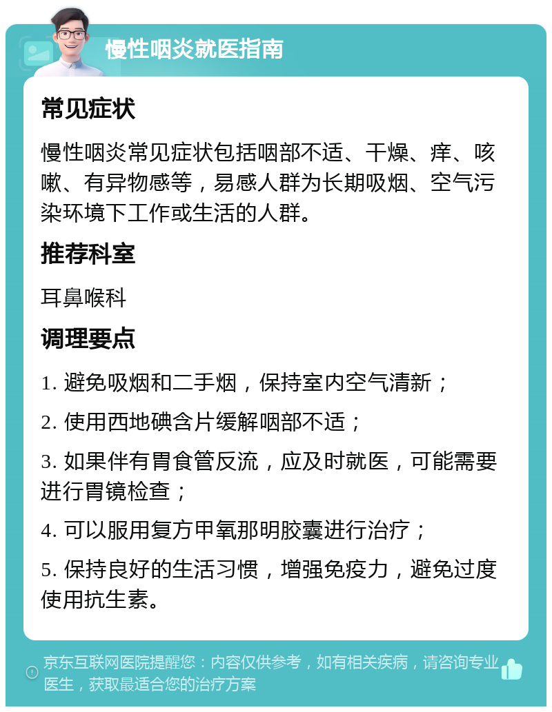 慢性咽炎就医指南 常见症状 慢性咽炎常见症状包括咽部不适、干燥、痒、咳嗽、有异物感等，易感人群为长期吸烟、空气污染环境下工作或生活的人群。 推荐科室 耳鼻喉科 调理要点 1. 避免吸烟和二手烟，保持室内空气清新； 2. 使用西地碘含片缓解咽部不适； 3. 如果伴有胃食管反流，应及时就医，可能需要进行胃镜检查； 4. 可以服用复方甲氧那明胶囊进行治疗； 5. 保持良好的生活习惯，增强免疫力，避免过度使用抗生素。