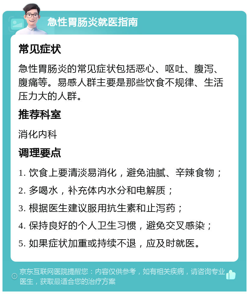 急性胃肠炎就医指南 常见症状 急性胃肠炎的常见症状包括恶心、呕吐、腹泻、腹痛等。易感人群主要是那些饮食不规律、生活压力大的人群。 推荐科室 消化内科 调理要点 1. 饮食上要清淡易消化，避免油腻、辛辣食物； 2. 多喝水，补充体内水分和电解质； 3. 根据医生建议服用抗生素和止泻药； 4. 保持良好的个人卫生习惯，避免交叉感染； 5. 如果症状加重或持续不退，应及时就医。