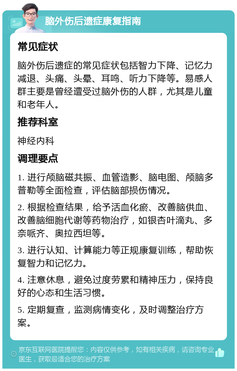 脑外伤后遗症康复指南 常见症状 脑外伤后遗症的常见症状包括智力下降、记忆力减退、头痛、头晕、耳鸣、听力下降等。易感人群主要是曾经遭受过脑外伤的人群，尤其是儿童和老年人。 推荐科室 神经内科 调理要点 1. 进行颅脑磁共振、血管造影、脑电图、颅脑多普勒等全面检查，评估脑部损伤情况。 2. 根据检查结果，给予活血化瘀、改善脑供血、改善脑细胞代谢等药物治疗，如银杏叶滴丸、多奈哌齐、奥拉西坦等。 3. 进行认知、计算能力等正规康复训练，帮助恢复智力和记忆力。 4. 注意休息，避免过度劳累和精神压力，保持良好的心态和生活习惯。 5. 定期复查，监测病情变化，及时调整治疗方案。