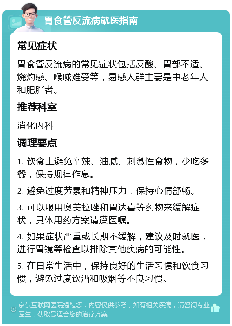 胃食管反流病就医指南 常见症状 胃食管反流病的常见症状包括反酸、胃部不适、烧灼感、喉咙难受等，易感人群主要是中老年人和肥胖者。 推荐科室 消化内科 调理要点 1. 饮食上避免辛辣、油腻、刺激性食物，少吃多餐，保持规律作息。 2. 避免过度劳累和精神压力，保持心情舒畅。 3. 可以服用奥美拉唑和胃达喜等药物来缓解症状，具体用药方案请遵医嘱。 4. 如果症状严重或长期不缓解，建议及时就医，进行胃镜等检查以排除其他疾病的可能性。 5. 在日常生活中，保持良好的生活习惯和饮食习惯，避免过度饮酒和吸烟等不良习惯。