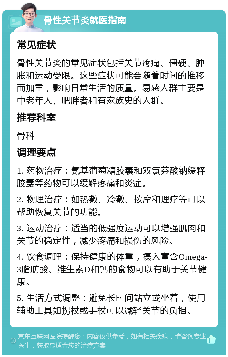 骨性关节炎就医指南 常见症状 骨性关节炎的常见症状包括关节疼痛、僵硬、肿胀和运动受限。这些症状可能会随着时间的推移而加重，影响日常生活的质量。易感人群主要是中老年人、肥胖者和有家族史的人群。 推荐科室 骨科 调理要点 1. 药物治疗：氨基葡萄糖胶囊和双氯芬酸钠缓释胶囊等药物可以缓解疼痛和炎症。 2. 物理治疗：如热敷、冷敷、按摩和理疗等可以帮助恢复关节的功能。 3. 运动治疗：适当的低强度运动可以增强肌肉和关节的稳定性，减少疼痛和损伤的风险。 4. 饮食调理：保持健康的体重，摄入富含Omega-3脂肪酸、维生素D和钙的食物可以有助于关节健康。 5. 生活方式调整：避免长时间站立或坐着，使用辅助工具如拐杖或手杖可以减轻关节的负担。