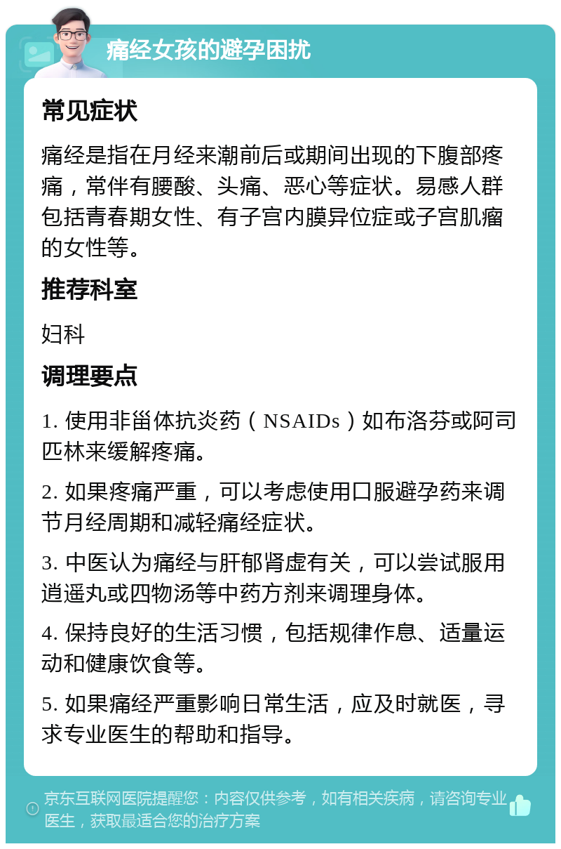 痛经女孩的避孕困扰 常见症状 痛经是指在月经来潮前后或期间出现的下腹部疼痛，常伴有腰酸、头痛、恶心等症状。易感人群包括青春期女性、有子宫内膜异位症或子宫肌瘤的女性等。 推荐科室 妇科 调理要点 1. 使用非甾体抗炎药（NSAIDs）如布洛芬或阿司匹林来缓解疼痛。 2. 如果疼痛严重，可以考虑使用口服避孕药来调节月经周期和减轻痛经症状。 3. 中医认为痛经与肝郁肾虚有关，可以尝试服用逍遥丸或四物汤等中药方剂来调理身体。 4. 保持良好的生活习惯，包括规律作息、适量运动和健康饮食等。 5. 如果痛经严重影响日常生活，应及时就医，寻求专业医生的帮助和指导。