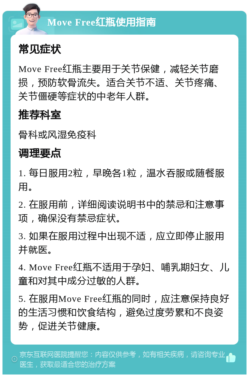 Move Free红瓶使用指南 常见症状 Move Free红瓶主要用于关节保健，减轻关节磨损，预防软骨流失。适合关节不适、关节疼痛、关节僵硬等症状的中老年人群。 推荐科室 骨科或风湿免疫科 调理要点 1. 每日服用2粒，早晚各1粒，温水吞服或随餐服用。 2. 在服用前，详细阅读说明书中的禁忌和注意事项，确保没有禁忌症状。 3. 如果在服用过程中出现不适，应立即停止服用并就医。 4. Move Free红瓶不适用于孕妇、哺乳期妇女、儿童和对其中成分过敏的人群。 5. 在服用Move Free红瓶的同时，应注意保持良好的生活习惯和饮食结构，避免过度劳累和不良姿势，促进关节健康。