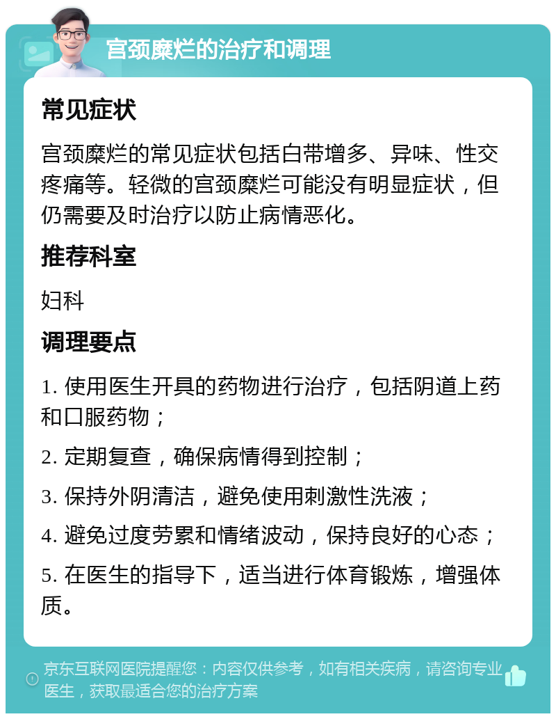 宫颈糜烂的治疗和调理 常见症状 宫颈糜烂的常见症状包括白带增多、异味、性交疼痛等。轻微的宫颈糜烂可能没有明显症状，但仍需要及时治疗以防止病情恶化。 推荐科室 妇科 调理要点 1. 使用医生开具的药物进行治疗，包括阴道上药和口服药物； 2. 定期复查，确保病情得到控制； 3. 保持外阴清洁，避免使用刺激性洗液； 4. 避免过度劳累和情绪波动，保持良好的心态； 5. 在医生的指导下，适当进行体育锻炼，增强体质。