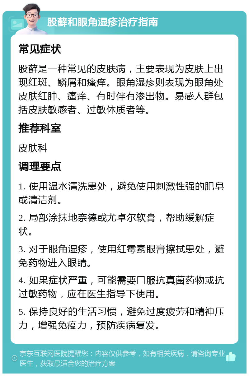 股藓和眼角湿疹治疗指南 常见症状 股藓是一种常见的皮肤病，主要表现为皮肤上出现红斑、鳞屑和瘙痒。眼角湿疹则表现为眼角处皮肤红肿、瘙痒、有时伴有渗出物。易感人群包括皮肤敏感者、过敏体质者等。 推荐科室 皮肤科 调理要点 1. 使用温水清洗患处，避免使用刺激性强的肥皂或清洁剂。 2. 局部涂抹地奈德或尤卓尔软膏，帮助缓解症状。 3. 对于眼角湿疹，使用红霉素眼膏擦拭患处，避免药物进入眼睛。 4. 如果症状严重，可能需要口服抗真菌药物或抗过敏药物，应在医生指导下使用。 5. 保持良好的生活习惯，避免过度疲劳和精神压力，增强免疫力，预防疾病复发。