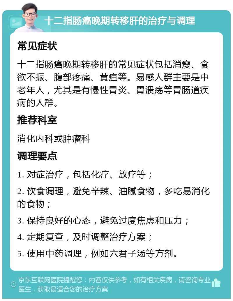 十二指肠癌晚期转移肝的治疗与调理 常见症状 十二指肠癌晚期转移肝的常见症状包括消瘦、食欲不振、腹部疼痛、黄疸等。易感人群主要是中老年人，尤其是有慢性胃炎、胃溃疡等胃肠道疾病的人群。 推荐科室 消化内科或肿瘤科 调理要点 1. 对症治疗，包括化疗、放疗等； 2. 饮食调理，避免辛辣、油腻食物，多吃易消化的食物； 3. 保持良好的心态，避免过度焦虑和压力； 4. 定期复查，及时调整治疗方案； 5. 使用中药调理，例如六君子汤等方剂。