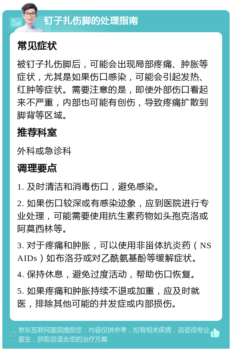 钉子扎伤脚的处理指南 常见症状 被钉子扎伤脚后，可能会出现局部疼痛、肿胀等症状，尤其是如果伤口感染，可能会引起发热、红肿等症状。需要注意的是，即使外部伤口看起来不严重，内部也可能有创伤，导致疼痛扩散到脚背等区域。 推荐科室 外科或急诊科 调理要点 1. 及时清洁和消毒伤口，避免感染。 2. 如果伤口较深或有感染迹象，应到医院进行专业处理，可能需要使用抗生素药物如头孢克洛或阿莫西林等。 3. 对于疼痛和肿胀，可以使用非甾体抗炎药（NSAIDs）如布洛芬或对乙酰氨基酚等缓解症状。 4. 保持休息，避免过度活动，帮助伤口恢复。 5. 如果疼痛和肿胀持续不退或加重，应及时就医，排除其他可能的并发症或内部损伤。